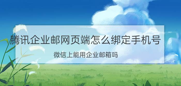 腾讯企业邮网页端怎么绑定手机号 微信上能用企业邮箱吗？怎么绑定？